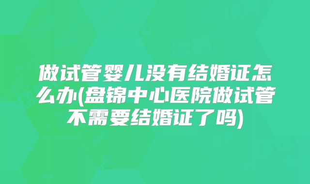 做试管婴儿没有结婚证怎么办(盘锦中心医院做试管不需要结婚证了吗)
