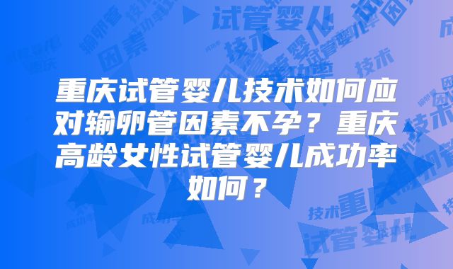 重庆试管婴儿技术如何应对输卵管因素不孕？重庆高龄女性试管婴儿成功率如何？