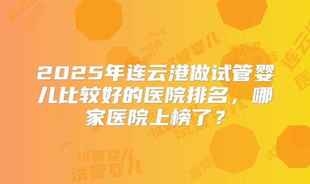 2025年连云港做试管婴儿比较好的医院排名，哪家医院上榜了？