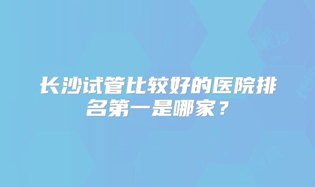 长沙试管比较好的医院排名第一是哪家？