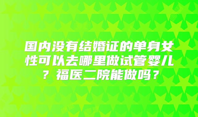 国内没有结婚证的单身女性可以去哪里做试管婴儿？福医二院能做吗？
