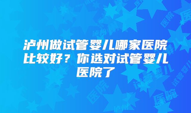 泸州做试管婴儿哪家医院比较好？你选对试管婴儿医院了