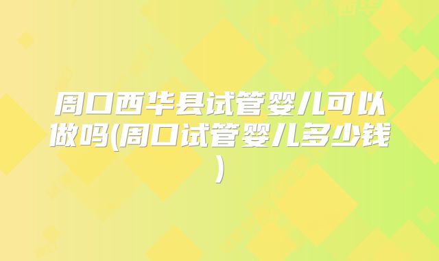 周口西华县试管婴儿可以做吗(周口试管婴儿多少钱)