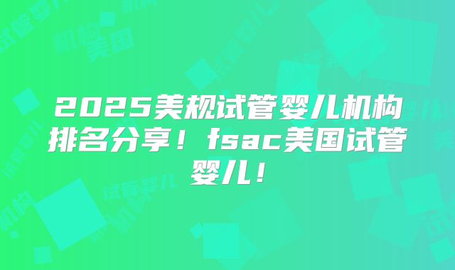2025美规试管婴儿机构排名分享！fsac美国试管婴儿！