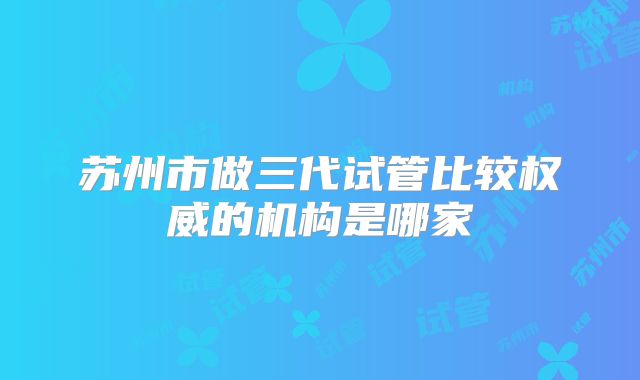 苏州市做三代试管比较权威的机构是哪家