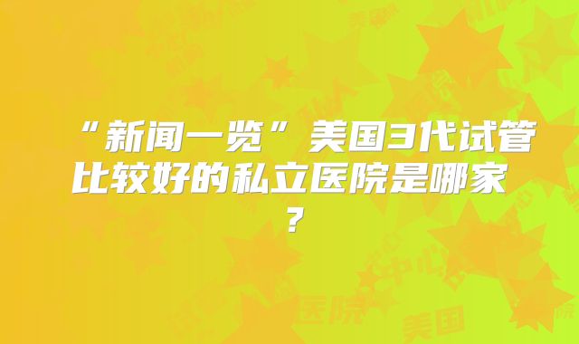 “新闻一览”美国3代试管比较好的私立医院是哪家?