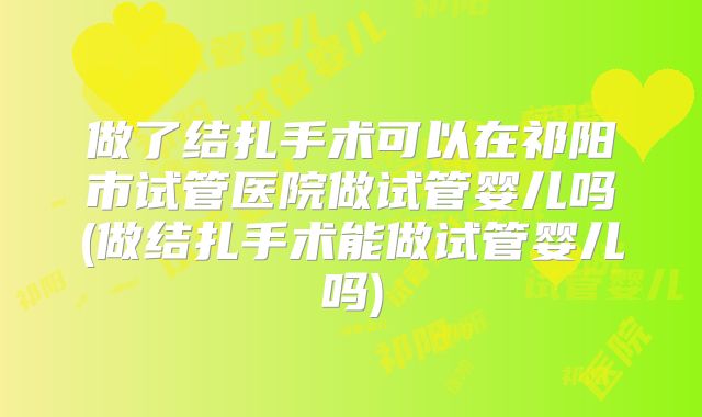 做了结扎手术可以在祁阳市试管医院做试管婴儿吗(做结扎手术能做试管婴儿吗)