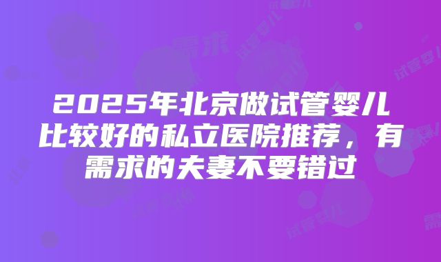2025年北京做试管婴儿比较好的私立医院推荐，有需求的夫妻不要错过