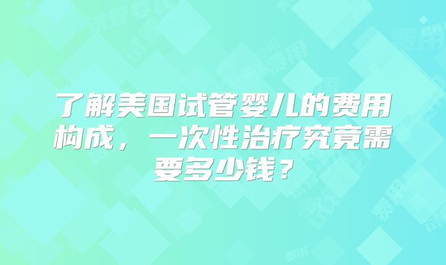 了解美国试管婴儿的费用构成，一次性治疗究竟需要多少钱？