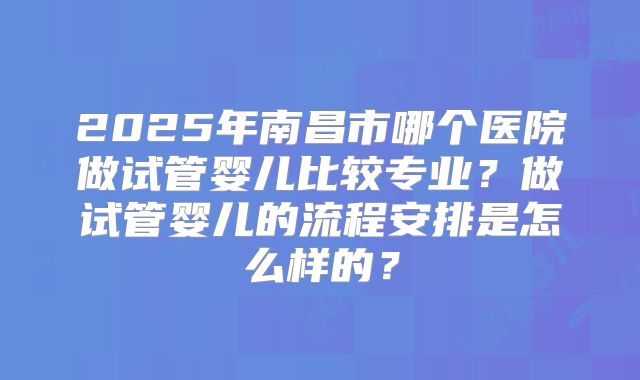 2025年南昌市哪个医院做试管婴儿比较专业？做试管婴儿的流程安排是怎么样的？