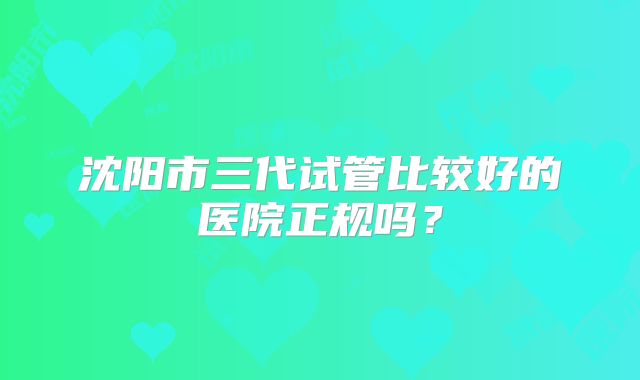 沈阳市三代试管比较好的医院正规吗？