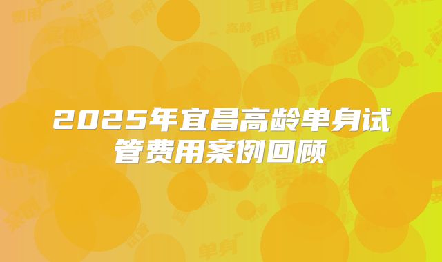 2025年宜昌高龄单身试管费用案例回顾