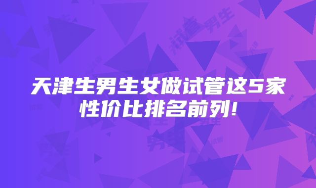 天津生男生女做试管这5家性价比排名前列!