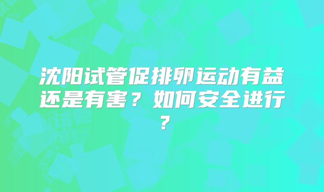 沈阳试管促排卵运动有益还是有害？如何安全进行？