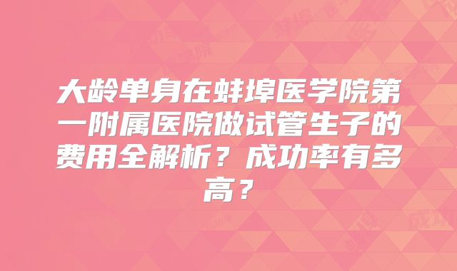 大龄单身在蚌埠医学院第一附属医院做试管生子的费用全解析？成功率有多高？