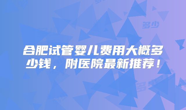 合肥试管婴儿费用大概多少钱，附医院最新推荐！