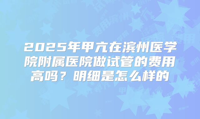 2025年甲亢在滨州医学院附属医院做试管的费用高吗?明细是怎么样的