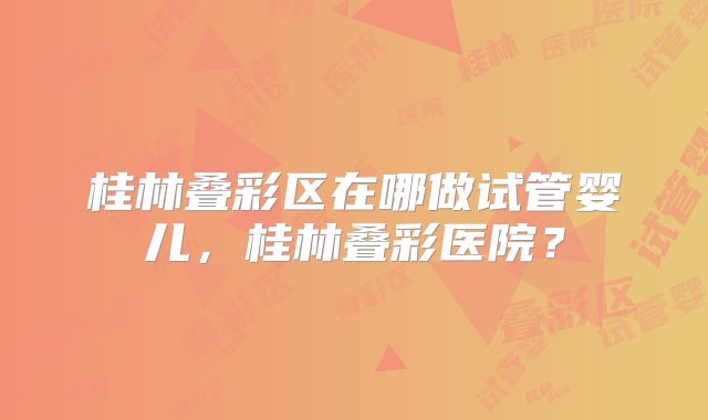 桂林叠彩区在哪做试管婴儿，桂林叠彩医院？