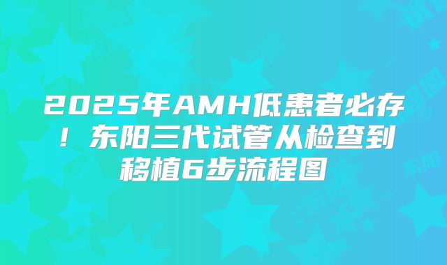 2025年AMH低患者必存！东阳三代试管从检查到移植6步流程图