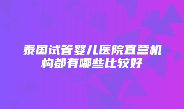 泰国试管婴儿医院直营机构都有哪些比较好