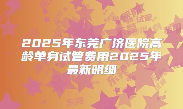 2025年东莞广济医院高龄单身试管费用2025年最新明细