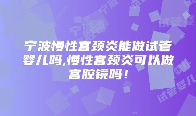宁波慢性宫颈炎能做试管婴儿吗,慢性宫颈炎可以做宫腔镜吗！
