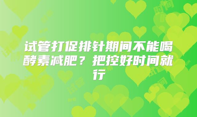 试管打促排针期间不能喝酵素减肥？把控好时间就行