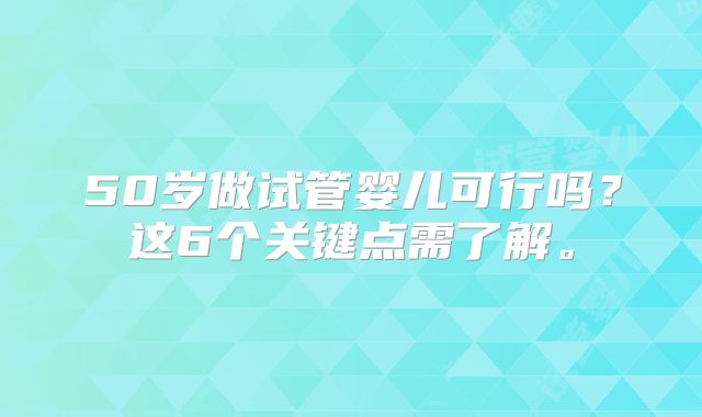 50岁做试管婴儿可行吗？这6个关键点需了解。