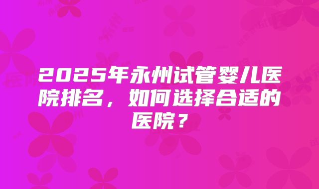 2025年永州试管婴儿医院排名，如何选择合适的医院？