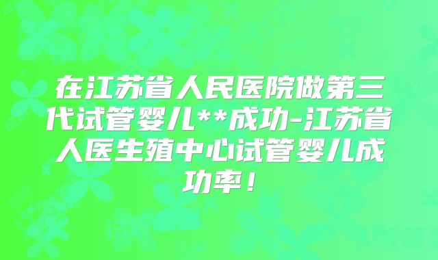 在江苏省人民医院做第三代试管婴儿**成功-江苏省人医生殖中心试管婴儿成功率！