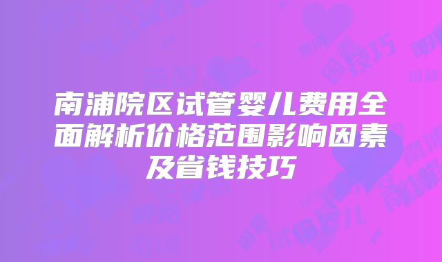 南浦院区试管婴儿费用全面解析价格范围影响因素及省钱技巧