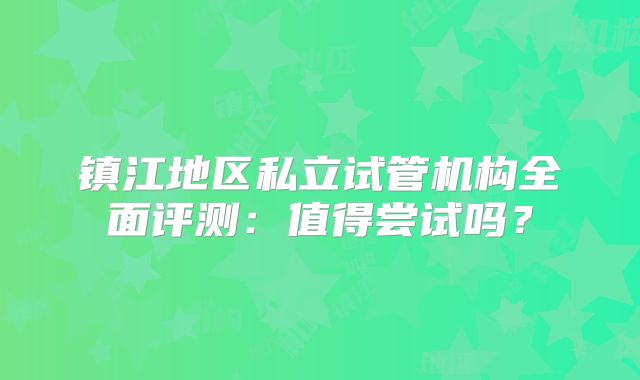 镇江地区私立试管机构全面评测：值得尝试吗？