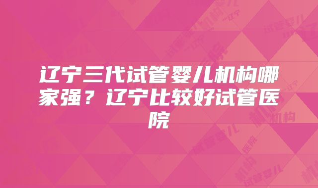 辽宁三代试管婴儿机构哪家强？辽宁比较好试管医院