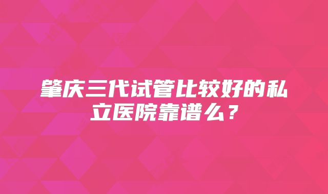 肇庆三代试管比较好的私立医院靠谱么?