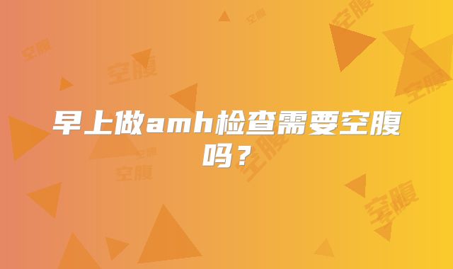 早上做amh检查需要空腹吗？