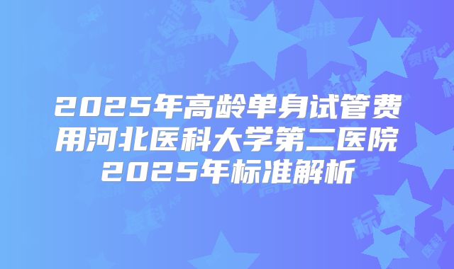 2025年高龄单身试管费用河北医科大学第二医院2025年标准解析