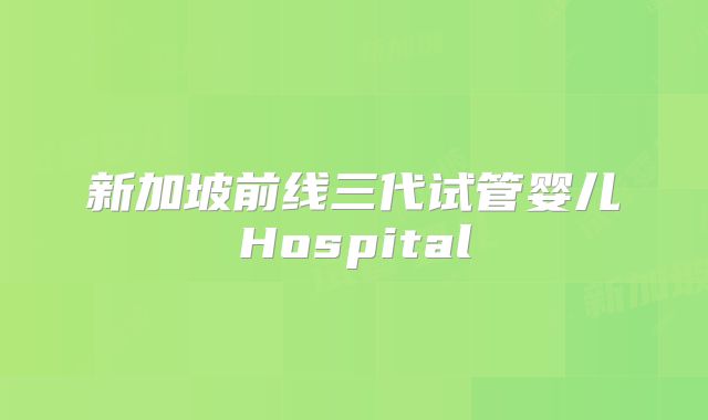 新加坡前线三代试管婴儿Hospital