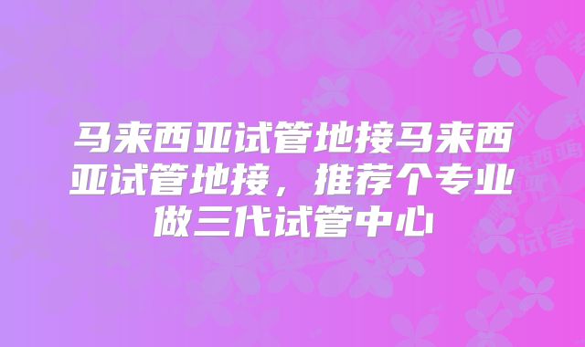 马来西亚试管地接马来西亚试管地接，推荐个专业做三代试管中心