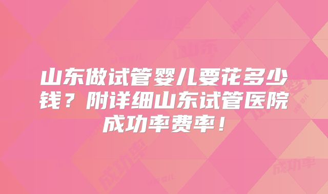 山东做试管婴儿要花多少钱？附详细山东试管医院成功率费率！