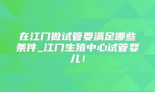 在江门做试管要满足哪些条件_江门生殖中心试管婴儿!