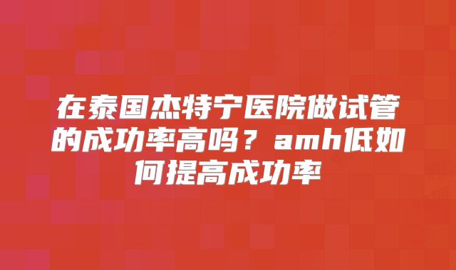 在泰国杰特宁医院做试管的成功率高吗？amh低如何提高成功率