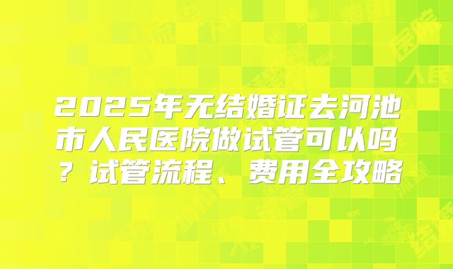 2025年无结婚证去河池市人民医院做试管可以吗？试管流程、费用全攻略
