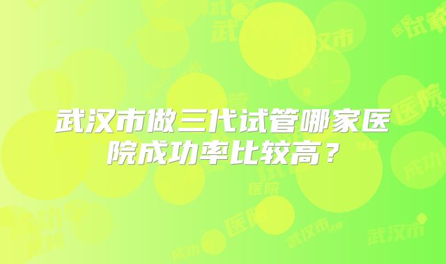 武汉市做三代试管哪家医院成功率比较高？