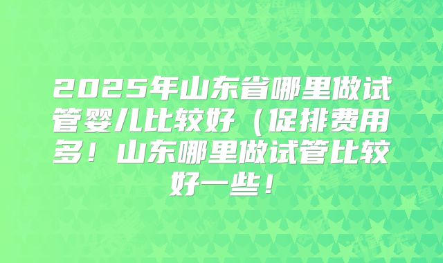 2025年山东省哪里做试管婴儿比较好（促排费用多！山东哪里做试管比较好一些！