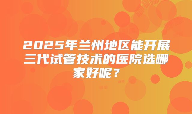 2025年兰州地区能开展三代试管技术的医院选哪家好呢？