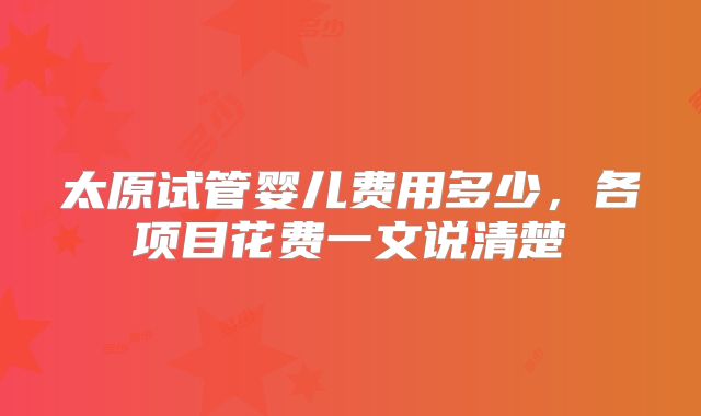 太原试管婴儿费用多少，各项目花费一文说清楚