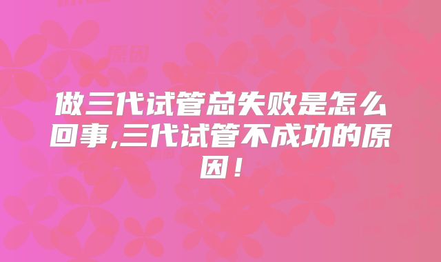 做三代试管总失败是怎么回事,三代试管不成功的原因！