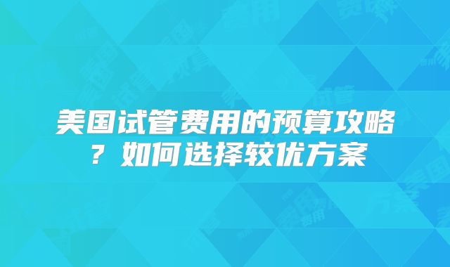 美国试管费用的预算攻略?如何选择较优方案