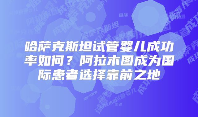哈萨克斯坦试管婴儿成功率如何？阿拉木图成为国际患者选择靠前之地