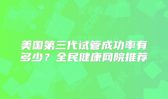 美国第三代试管成功率有多少？全民健康网院推荐